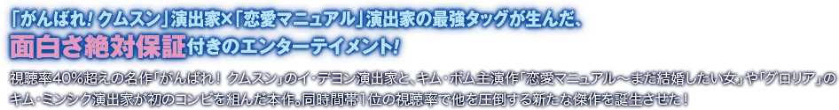 「がんばれ！ クムスン」演出家×「恋愛マニュアル」演出家の最強タッグが生んだ、面白さ絶対保証付きのエンターテイメント！／視聴率40%超えの名作「がんばれ！ クムスン」のイ・デヨン演出家と、キム・ボム主演作「恋愛マニュアル～まだ結婚したい女」や「グロリア」のキム・ミンシク演出家が初のコンビを組んだ本作。同時間帯1位の視聴率で他を圧倒する新たな傑作を誕生させた！