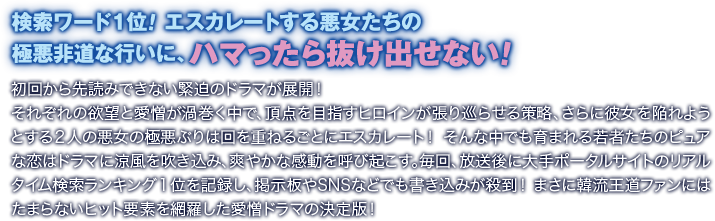 検索ワード1位！ エスカレートする悪女たちの極悪非道な行いに、ハマったら抜け出せない！／初回から先読みできない緊迫のドラマが展開！ それぞれの欲望と愛憎が渦巻く中で、頂点を目指すヒロインが張り巡らせる策略、さらに彼女を陥れようとする２人の悪女の極悪ぶりは回を重ねるごとにエスカレート！ そんな中でも育まれる若者たちのピュアな恋はドラマに涼風を吹き込み、爽やかな感動を呼び起こす。毎回、放送後に大手ポータルサイトのリアルタイム検索ランキング１位を記録し、掲示板やSNSなどでも書き込みが殺到！ まさに韓流王道ファンにはたまらないヒット要素を網羅した愛憎ドラマの決定版！