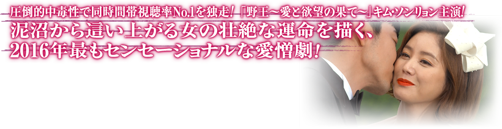 圧倒的中毒性で同時間帯視聴率No.1を独走！ 「野王～愛と欲望の果て～」キム・ソンリョン主演！
泥沼から這い上がる女の壮絶な運命を描く、2016年最もセンセーショナルな愛憎劇！