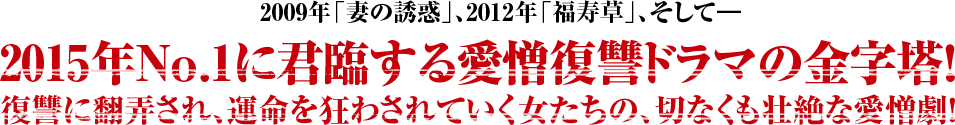 2009年「妻の誘惑」、2012年「福寿草」、そして―2015年No.1に君臨する愛憎復讐ドラマの金字塔！復讐に翻弄され、運命を狂わされていく女たちの、切なくも壮絶な愛憎劇！