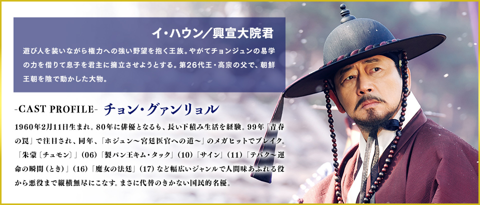 イ・ハウン／興宣大院君（役）遊び人を装いながら権力への強い野望を抱く王族。やがてチョンジュンの易学の力を借りて息子を君主に擁立させようとする。第26代王・高宗の父で、朝鮮王朝を陰で動かした大物。
                                ＜Cast　チョン・グァンリョル＞1960年2月11日生まれ。80年に俳優となるも、長い下積み生活を経験。99年「青春の罠」で注目され、同年、「ホジュン～宮廷医官への道～」のメガヒットでブレイク。「朱蒙〔チュモン〕」（06）「製パン王キム・タック」（10）「サイン」（11）「テバク～運命の瞬間（とき）～」（16）「魔女の法廷」（17）など幅広いジャンルで人間味あふれる役から悪役まで縦横無尽にこなす。まさに代替のきかない国民的名優。