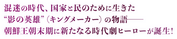 混迷の時代、国家と民のために生きた“影の英雄”（キングメーカー）の物語─朝鮮王朝末期に新たなる時代劇ヒーローが誕生！