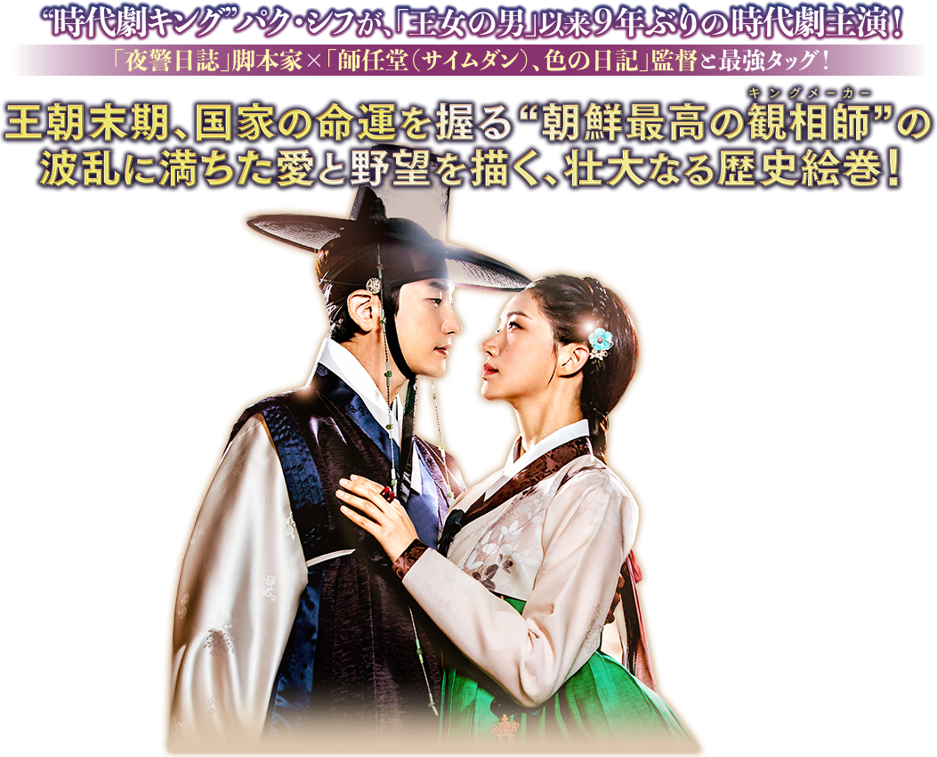 “時代劇キング”パク・シフが、「王女の男」以来9年ぶりの時代劇主演！「夜警日誌」脚本家×「師任堂（サイムダン）、色の日記」監督と最強タッグ！王朝末期、国家の命運を握る“朝鮮最高の観相師（ルビ：キングメーカー）”の波乱に満ちた愛と野望を描く、壮大なる歴史絵巻！