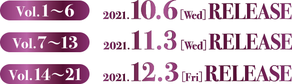 Vol.1〜6　2021.10.6[Wed]  RELEASE　Vol.7〜13　2021.11.5[Fri] RELEASE　Vol.14〜21　2021.12.3[Fri]  RELEASE