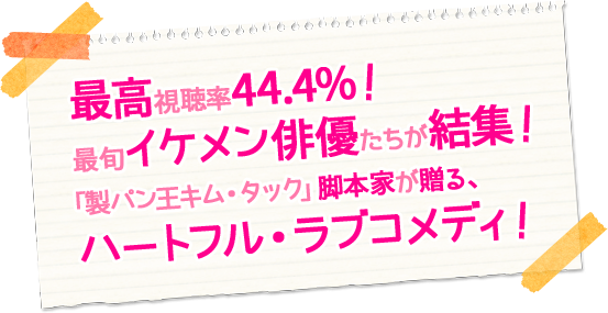 最高視聴率44.4％！ 最旬イケメン俳優たちが結集！「製パン王キム・タック」脚本家が贈る、ハートフル・ラブコメディ！