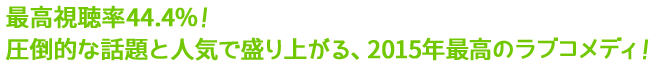 最高視聴率44.4％！圧倒的な話題と人気で盛り上がる、2015年最高のラブコメディ！