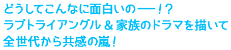 どうしてこんなに面白いの——！？ラブトライアングル＆家族のドラマを描いて全世代から共感の嵐！