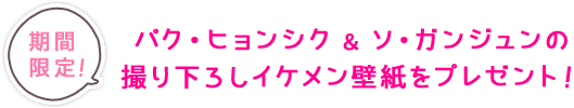 期間限定！パク・ヒョンシク＆ソ・ガンジュンの撮り下ろしイケメン壁紙をプレゼント！