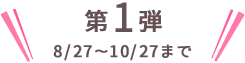 第1弾 8/27〜10/27まで