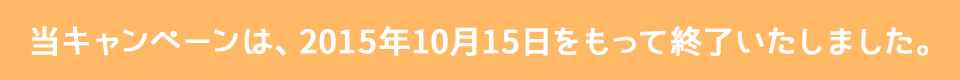 当キャンペーンは、2015年10月15日をもって終了いたしました。