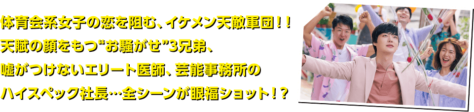 体育会系女子の恋を阻む、イケメン天敵軍団！！天賦の顔をもつ“お騒がせ”3兄弟、嘘がつけないエリート医師、芸能事務所のハイスペック社長…全シーンが眼福ショット！？