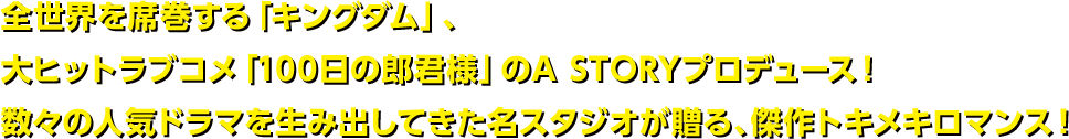 全世界を席巻する「キングダム」、大ヒットラブコメ「100日の郎君様」のA STORYプロデュース！数々の人気ドラマを生み出してきた名スタジオが贈る、傑作トキメキロマンス！