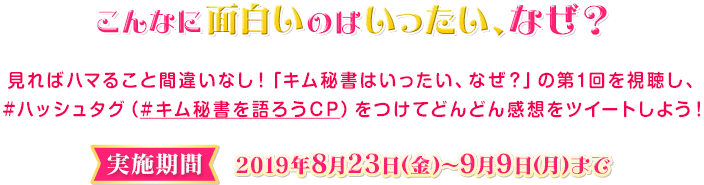 こんなに面白いのはいったい、なぜ？見ればハマること間違いなし！「キム秘書はいったい、なぜ？」の第1回を視聴し、#ハッシュタグ（#キム秘書を語ろうCP）をつけてどんどん感想をツイートしよう！〈実施期間〉2019年8月23日（金）～2019年9月9日（月）まで 