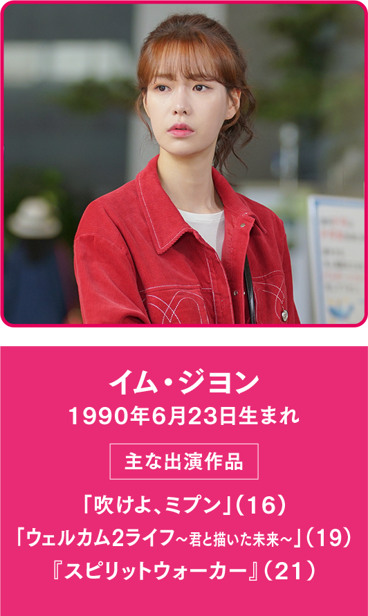 イム・ジヨン 1990年6月23日生まれ  【主な出演作品】「吹けよ、ミプン」(16) 「ウェルカム2ライフ～君と描いた未来～」（19） 『スピリットウォーカー』（21）