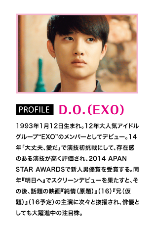 PROFILE D.O.（EXO）：1993年1月12日生まれ。12年大人気アイドルグループ“EXO”のメンバーとしてデビュー。14年「大丈夫、愛だ」で演技初挑戦にして、存在感のある演技が高く評価され、2014 APAN STAR AWARDSで新人男優賞を受賞する。同年『明日へ』でスクリーンデビューを果たすと、その後、話題の映画『純情（原題）』（16）『兄（仮題）』（16予定）の主演に次々と抜擢され、俳優としても大躍進中の注目株。