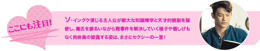 ソ・イングク演じる主人公が膨大な知識博学と天才的頭脳を駆使し、毒舌を振るいながら難事件を解決していく様子や惜しげもなく肉体美の披露する姿は、まさにセクシーの一言！