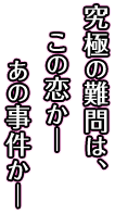 究極の難問は、この恋かーあの事件かー