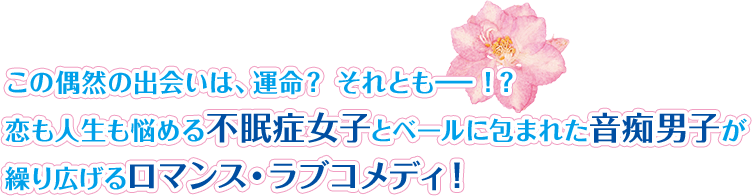 この偶然の出会いは、運命？ それとも－！？恋も人生も悩める不眠症女子とベールに包まれた音痴男子が繰り広げるロマンス・ラブコメディ！