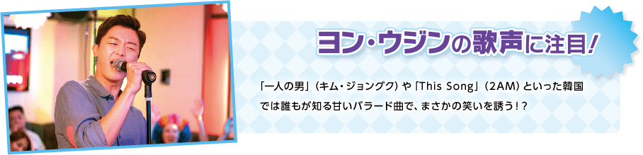 ヨン・ウジンの歌声に注目！「一人の男」（キム・ジョングク）や「This Song」（2AM）といった韓国では誰もが知る甘いバラード曲で、まさかの笑いを誘う！？