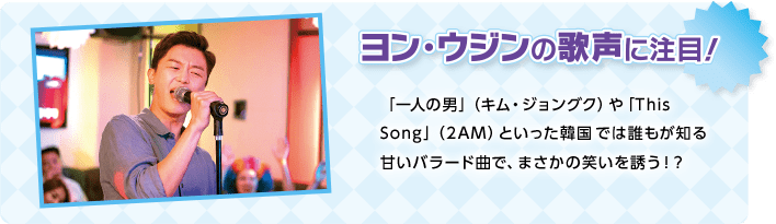 ヨン・ウジンの歌声に注目！「一人の男」（キム・ジョングク）や「This Song」（2AM）といった韓国では誰もが知る甘いバラード曲で、まさかの笑いを誘う！？