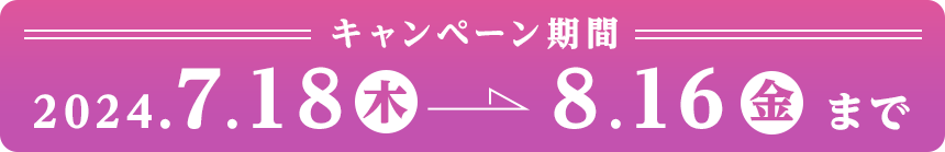 キャンペーン期間：2024.7.18(木)～8.16（金）まで　SP表示