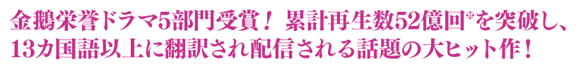 金鵝栄誉ドラマ5部門受賞！累計再生数52億回※を突破し、13カ国語以上に翻訳され配信される話題の大ヒット作！