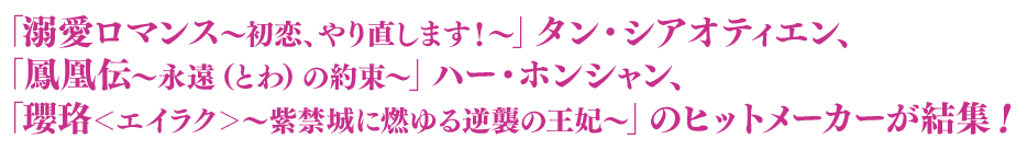 「溺愛ロマンス〜初恋、やり直します！〜」タン・シアオティエン、「鳳凰伝～永遠（とわ）の約束〜」ハー・ホンシャン、「瓔珞＜エイラク＞〜紫禁城に燃ゆる逆襲の王妃〜」のヒットメーカーが結集！