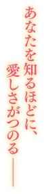 あなたを知るほどに、愛しさがつのるー