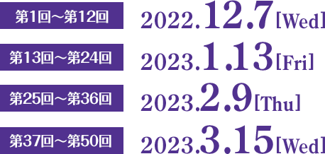 第1回〜第12回　2022.12.7［Wed］  第13回〜第24回　2023.1.13［Fri］  第25回〜第36回　2023.2.9［Thu］  第37回〜第50回　2023.3.15［Wed］