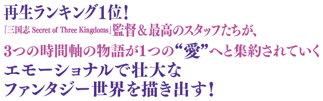 再生ランキング1位！ 「三国志 Secret of Three Kingdoms」監督＆最高のスタッフたちが、3つの時間軸の物語が1つの“愛”へと集約されていくエモーショナルで壮大なファンタジー世界を描き出す！