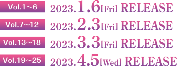 Vol.1～6　2023.1.6［Fri］RELEASE  Vol.7～12　2023.2.2［Fri］RELEASE  Vol.13～18　2023.3.3［Fri］RELEASE  Vol.19～25　2023.4.5［Wed］RELEASE