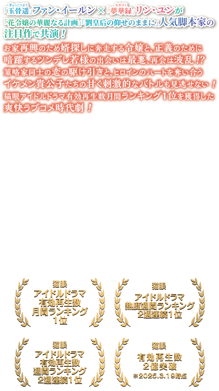 「玉骨遥（ぎょっこつよう）」ファン・イールン×「夢華録（むかろく）」リン・ユンが「花令嬢の華麗なる計画」「劉皇后の仰せのままに」人気脚本家の注目作で共演！お家再興のため婿探しに奔走する令嬢と、正義のために暗躍するツンデレ若様の出会いは最悪、再会は波乱！？ 策略家同士の恋の駆け引きと、ヒロインのハートを奪い合うイケメン貴公子たちの甘く刺激的なバトルも見逃せない！ 猫眼アイドルドラマ有効再生数月間ランキング1位を獲得した爽快ラブコメ時代劇！猫眼アイドルドラマ有効再生数 月間ランキング1位/猫眼アイドルドラマ有効再生数 週間ランキング2週連続1位/猫眼アイドルドラマ熱度週間ランキング 2週連続1位/猫眼有効再生数 2億突破 ※2025.3.19時点
