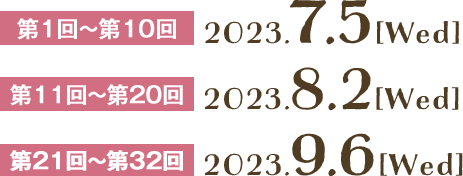 第1回〜第10回 2023.7.5［Wed］
                                    第11回〜第20回 2023.8.2［Wed］
                                    第21回〜第32回 2023.9.6［Wed］