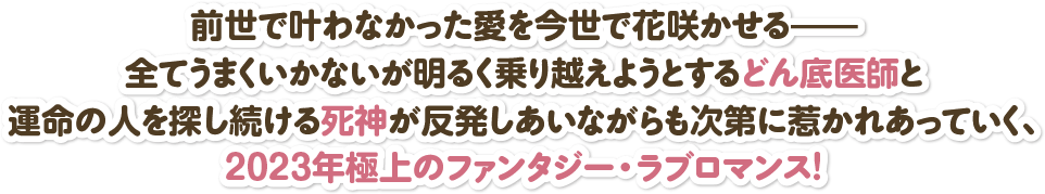 前世で叶わなかった愛を今世で花咲かせる――全てうまくいかないが明るく乗り越えようとするどん底医師と運命の人を探し続ける死神が反発しあいながらも次第に惹かれあっていく、2023年極上のファンタジー・ラブロマンス！