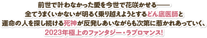 前世で叶わなかった愛を今世で花咲かせる――全てうまくいかないが明るく乗り越えようとするどん底医師と運命の人を探し続ける死神が反発しあいながらも次第に惹かれあっていく、2023年極上のファンタジー・ラブロマンス！