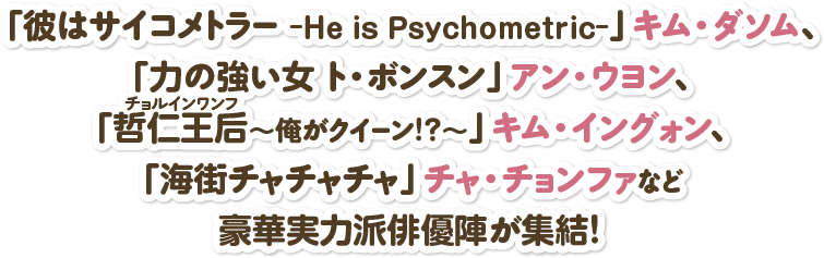 「彼はサイコメトラー -He is Psychometric-」キム・ダソム、「力の強い女 ト・ボンスン」アン・ウヨン、「哲仁王后（チョルインワンフ）～俺がクイーン！？～」キム・イングォン、「海街チャチャチャ」チャ・チョンファなど豪華実力派俳優陣が集結！ 