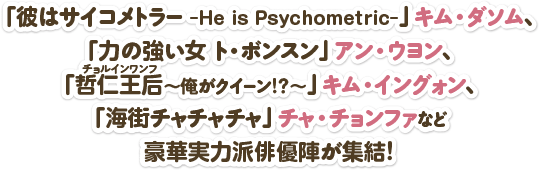 「彼はサイコメトラー -He is Psychometric-」キム・ダソム、「力の強い女 ト・ボンスン」アン・ウヨン、「哲仁王后（チョルインワンフ）～俺がクイーン！？～」キム・イングォン、「海街チャチャチャ」チャ・チョンファなど豪華実力派俳優陣が集結！ 