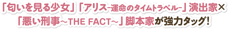 「匂いを見る少女」「アリス-運命のタイムトラベル-」演出家×「悪い刑事～THE FACT～」脚本家が強力タッグ！