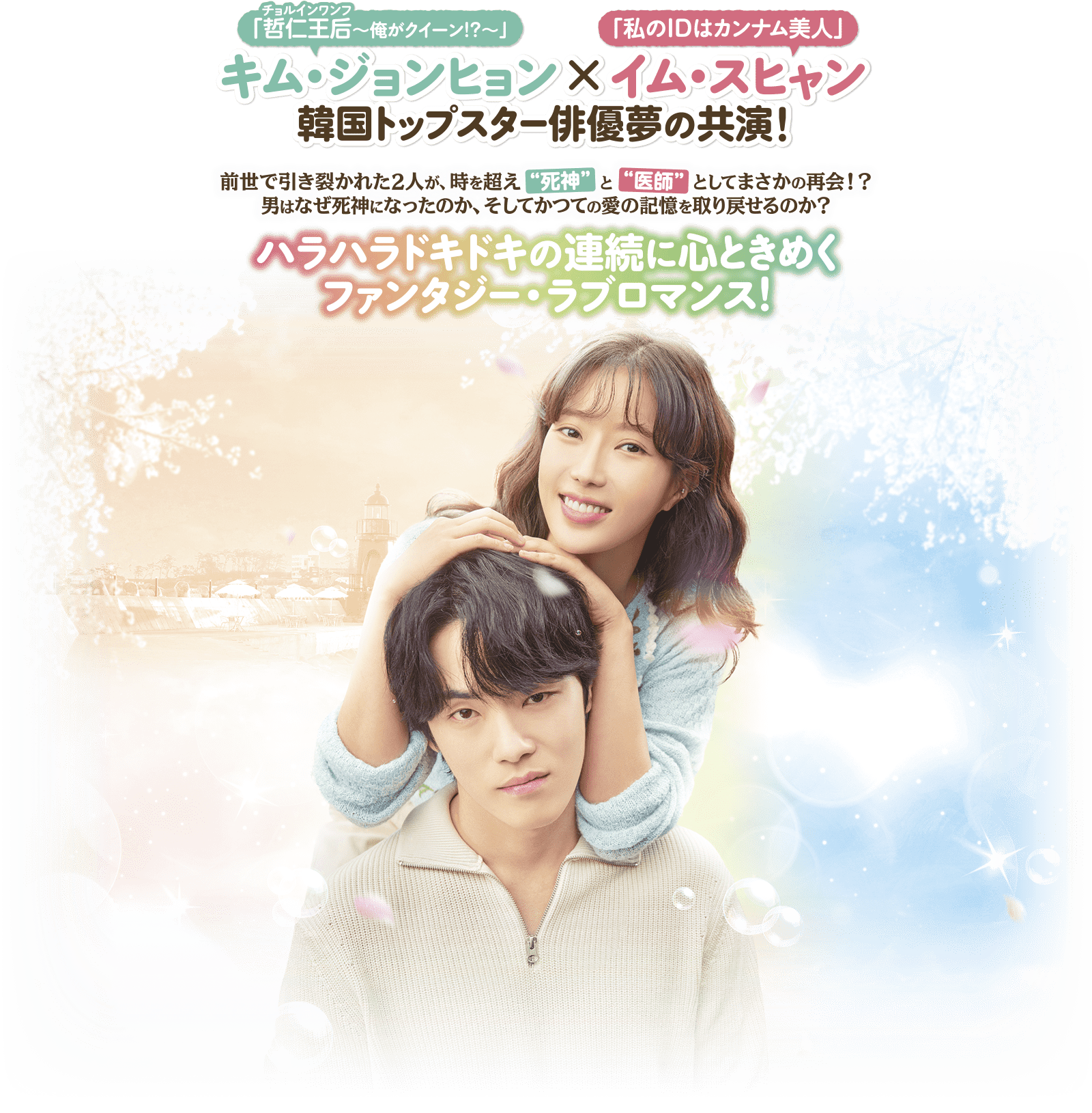 「哲仁王后（チョルインワンフ）～俺がクイーン！？～」キム・ジョンヒョン×「私のIDはカンナム美人」イム・スヒャン 韓国トップスター俳優夢の共演！前世で引き裂かれた2人が、時を超え“死神”と“医師”としてまさかの再会！？男はなぜ死神になったのか、そしてかつての愛の記憶を取り戻せるのか？ ハラハラドキドキの連続に心ときめくファンタジー・ラブロマンス！
