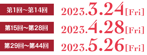 第1回〜第14回　2023.3.24[fri]
                第15回〜第28回　2023.4.28[fri]
                第29回〜第44回　2023.5.26[fri]
                