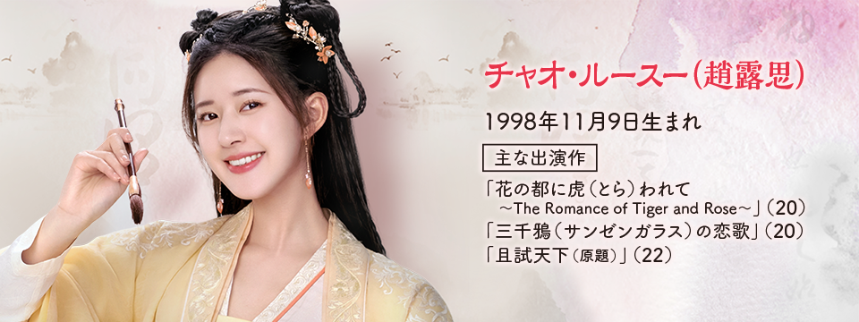 ●チャオ・ルースー（趙露思） 1998年11月9日生まれ  【主な出演作】 「花の都に虎（とら）われて〜The Romance of Tiger and Rose〜」（20） 「三千鴉（サンゼンガラス）の恋歌」（20） 「且試天下（原題）」（22）