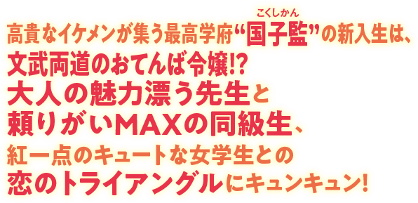 高貴なイケメンが集う最高学府“国子監（こくしかん）”の新入生は、文武両道のおてんば令嬢！？ 大人の魅力漂う先生と頼りがいMAXの同級生、紅一点のキュートな女学生との恋のトライアングルにキュンキュン！