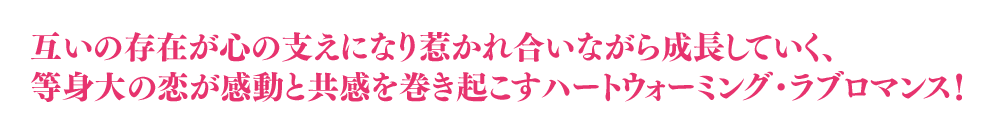 互いの存在が心の支えになり惹かれ合いながら成長していく、等身大な恋が感動と共感を巻き起こすハートウォーミング・ラブロマンス！