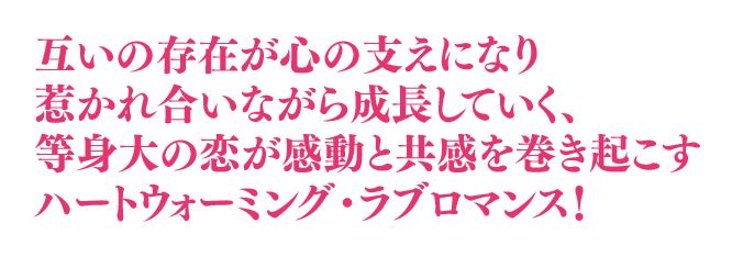 互いの存在が心の支えになり惹かれ合いながら成長していく、等身大な恋が感動と共感を巻き起こすハートウォーミング・ラブロマンス！