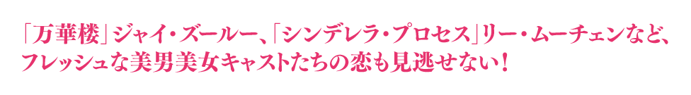 「万華楼」ジャイ・ズールー、「シンデレラ・プロセス」リー・ムーチェンなど、フレッシュな美男美女キャストたちの恋も見逃せない！