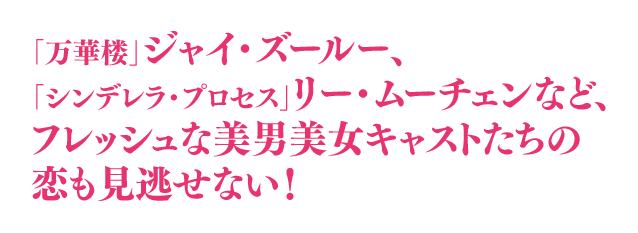 「万華楼」ジャイ・ズールー、「シンデレラ・プロセス」リー・ムーチェンなど、フレッシュな美男美女キャストたちの恋も見逃せない！