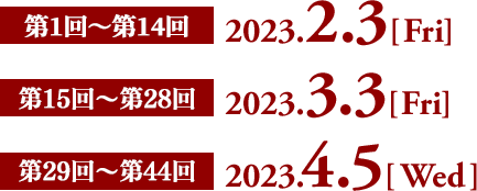 第1回～第14回　2023.2.3［Fri］  第15回～第28回　2023.3.3［Fri］  第29回～第44回　2023.4.5［Wed］