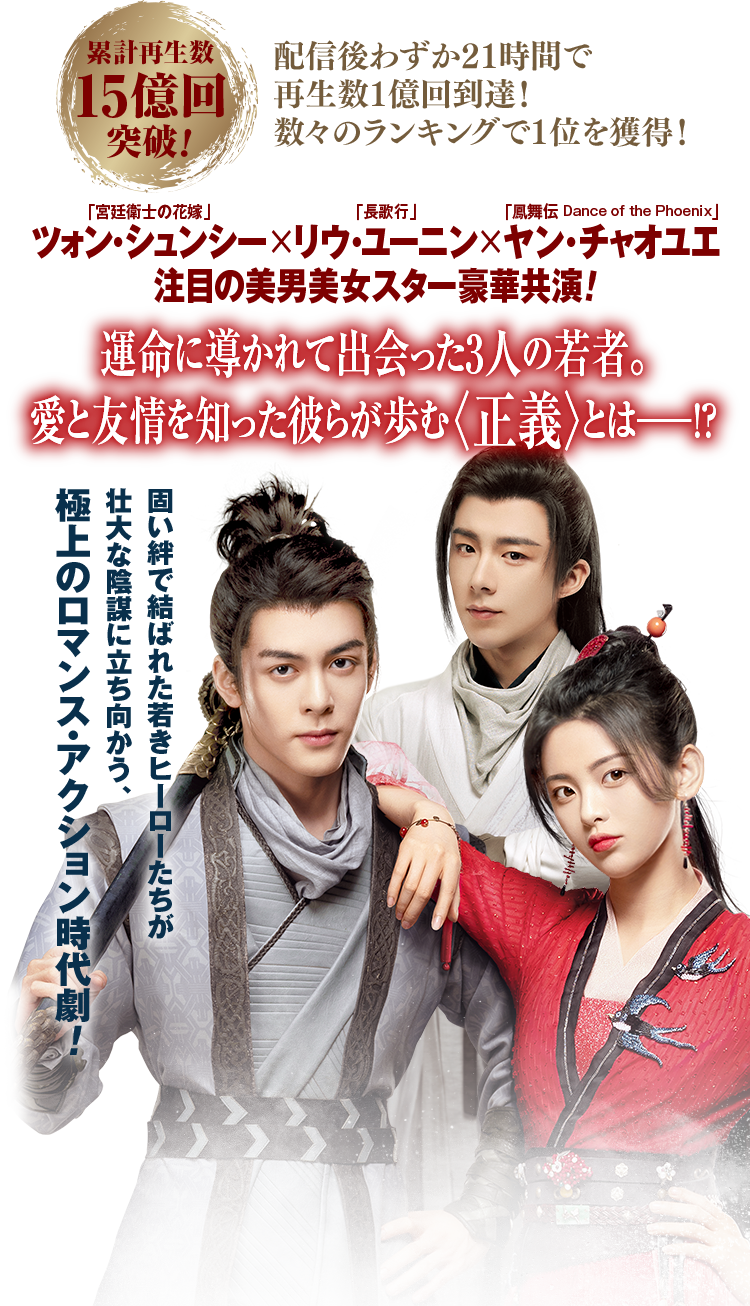 累計再生数15億回突破！ 配信後わずか21時間で再生数1億回到達！数々のランキングで1位を獲得！「宮廷衛士の花嫁」ツォン・シュンシー×「長歌行」リウ・ユーニン×「鳳舞伝 Dance of the Phoenix」ヤン・チャオユエ　注目の美男美女スター豪華共演！運命に導かれて出会った3人の若者。愛と友情を知った彼らが歩む〈正義〉とは——！？固い絆で結ばれた若きヒーローたちが壮大な陰謀に立ち向かう、極上のロマンス・アクション時代劇！
