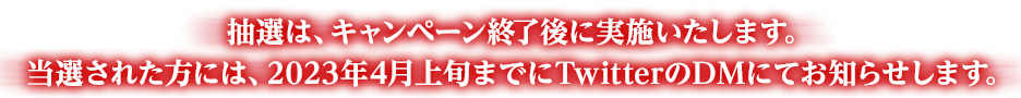 抽選は、キャンペーン終了後に実施いたします。当選された方には、2023年4月上旬までにTwitterのDMにてお知らせします。