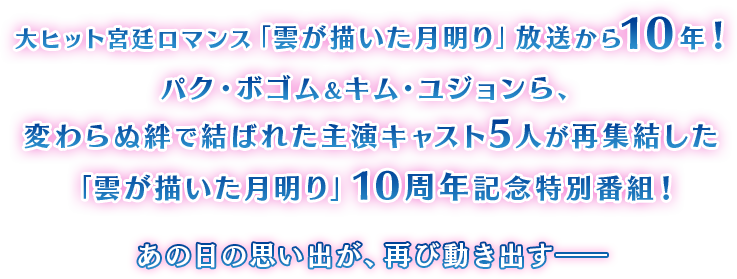 大ヒット宮廷ロマンス「雲が描いた月明り」放送から10年！
            パク・ボゴム＆キム・ユジョンら、変わらぬ絆で結ばれた主演キャスト5人が再集結した「雲が描いた月明り」10周年記念特別番組！

            あの日の思い出が、再び動き出す――